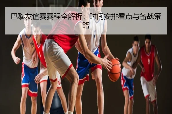 巴黎友谊赛赛程全解析：时间安排看点与备战策略