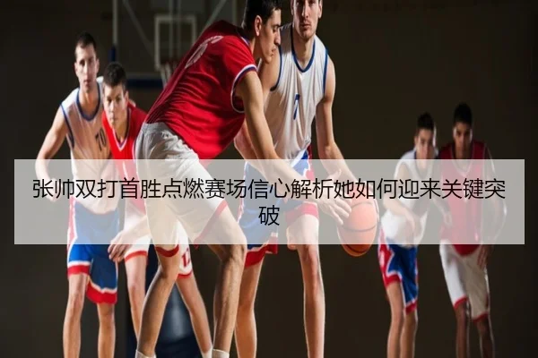 张帅双打首胜点燃赛场信心解析她如何迎来关键突破