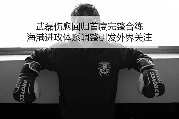 武磊伤愈回归首度完整合练 海港进攻体系调整引发外界关注