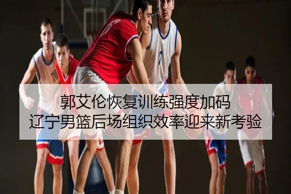 郭艾伦恢复训练强度加码 辽宁男篮后场组织效率迎来新考验
