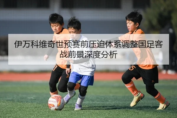 伊万科维奇世预赛前压迫体系调整国足客战前景深度分析