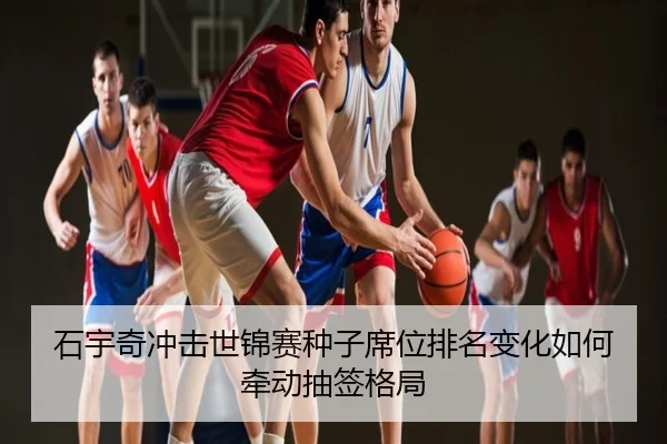 石宇奇冲击世锦赛种子席位排名变化如何牵动抽签格局