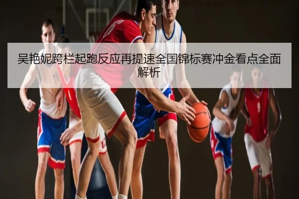 吴艳妮跨栏起跑反应再提速全国锦标赛冲金看点全面解析
