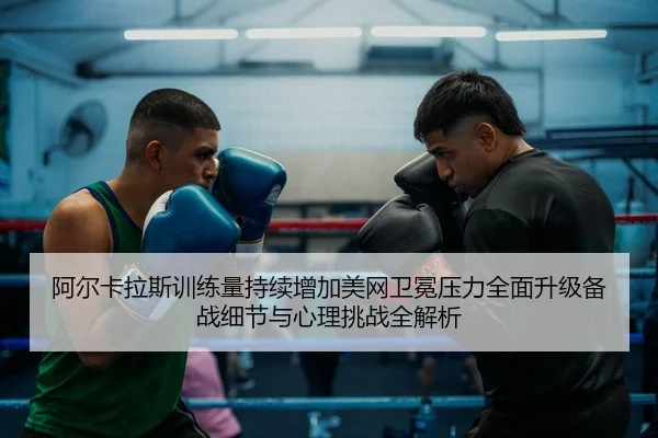 阿尔卡拉斯训练量持续增加美网卫冕压力全面升级备战细节与心理挑战全解析