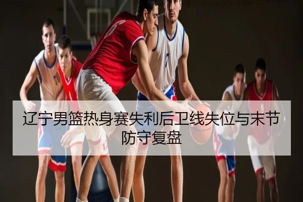 辽宁男篮热身赛失利后卫线失位与末节防守复盘