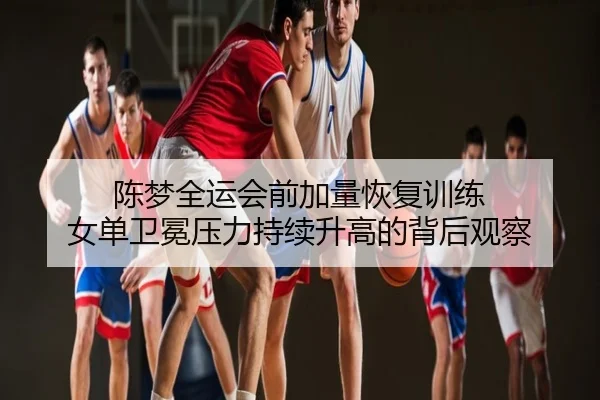 陈梦全运会前加量恢复训练 女单卫冕压力持续升高的背后观察