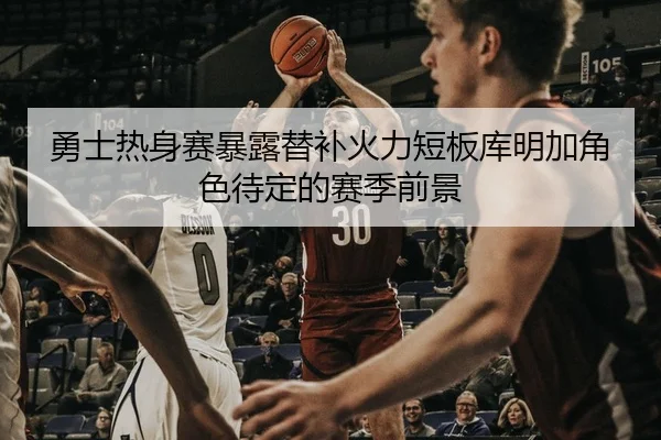 勇士热身赛暴露替补火力短板库明加角色待定的赛季前景